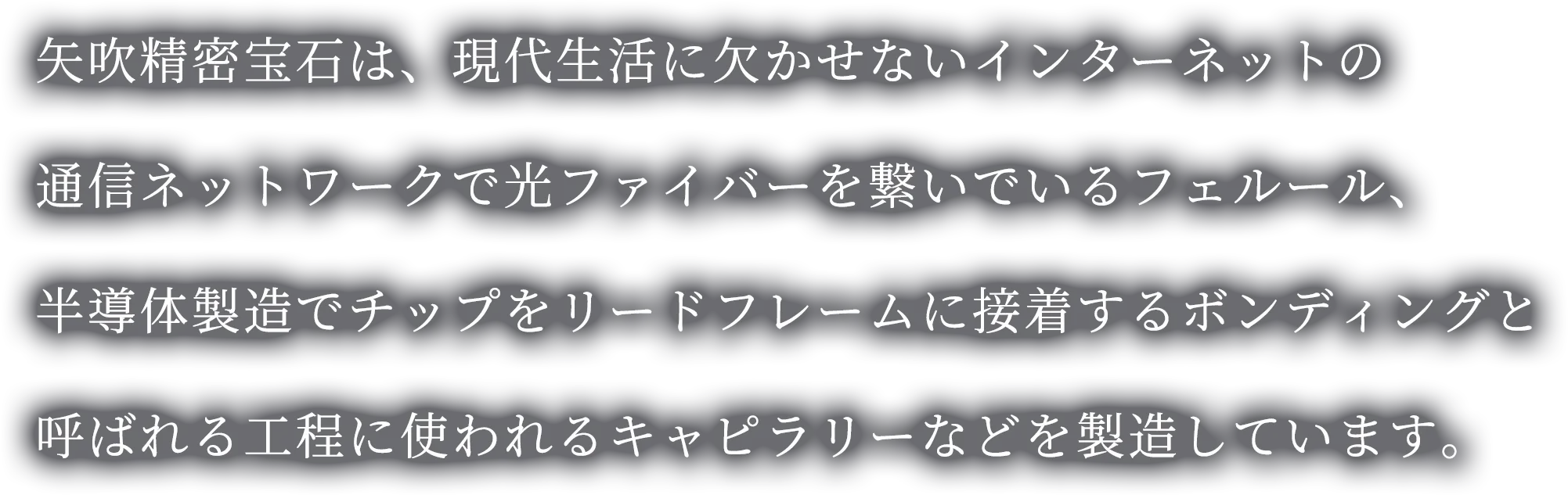 矢吹精密宝石は、現代生活に欠かせないインターネットの通信ネットワークで光ファイバーを繋いでいるフェルール、半導体製造でチップをリードフレームに接着するボンディングと呼ばれる工程に使われるキャピラリーなどを製造しています